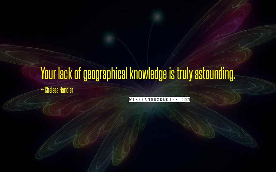 Chelsea Handler Quotes: Your lack of geographical knowledge is truly astounding.