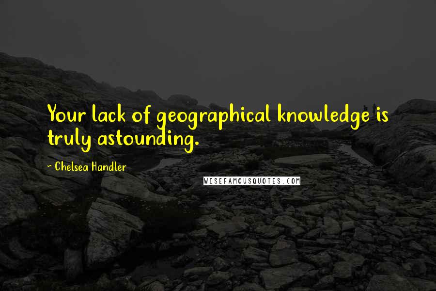 Chelsea Handler Quotes: Your lack of geographical knowledge is truly astounding.