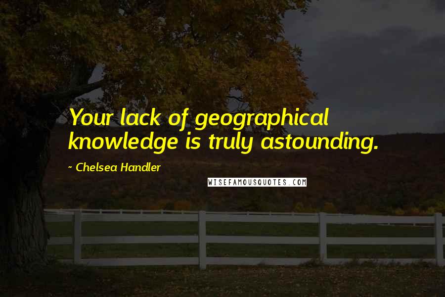 Chelsea Handler Quotes: Your lack of geographical knowledge is truly astounding.