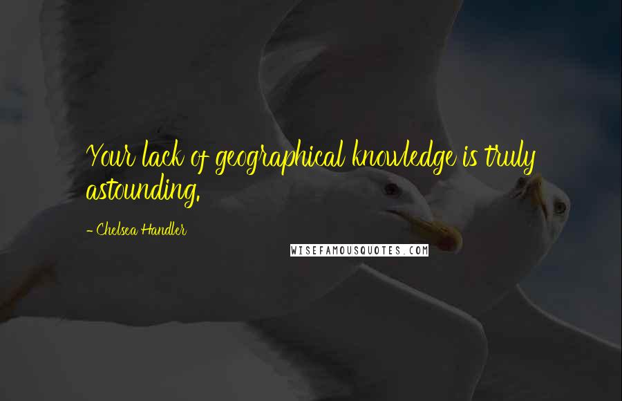 Chelsea Handler Quotes: Your lack of geographical knowledge is truly astounding.