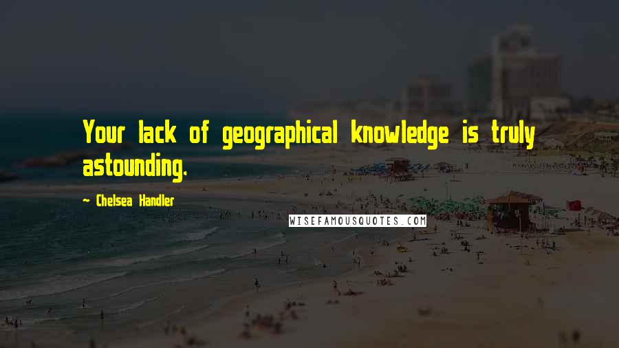 Chelsea Handler Quotes: Your lack of geographical knowledge is truly astounding.