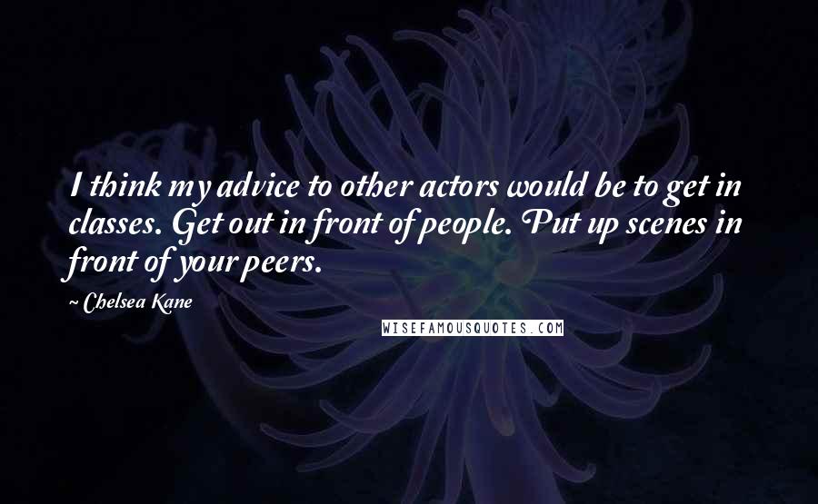 Chelsea Kane Quotes: I think my advice to other actors would be to get in classes. Get out in front of people. Put up scenes in front of your peers.