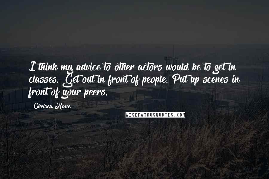 Chelsea Kane Quotes: I think my advice to other actors would be to get in classes. Get out in front of people. Put up scenes in front of your peers.