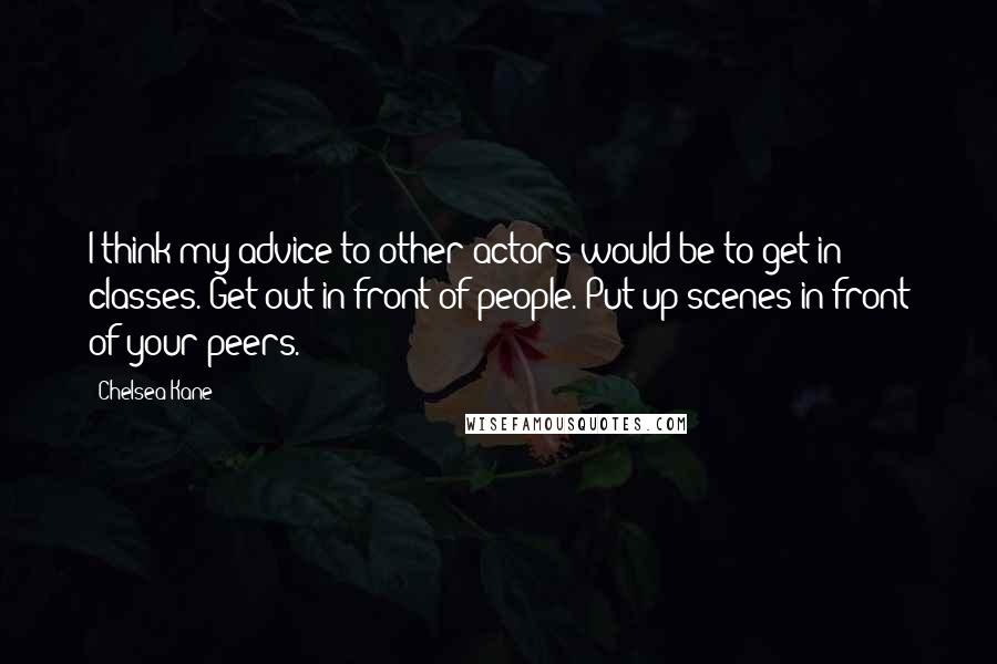 Chelsea Kane Quotes: I think my advice to other actors would be to get in classes. Get out in front of people. Put up scenes in front of your peers.