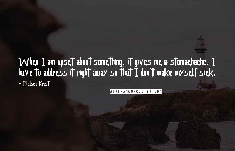 Chelsea Krost Quotes: When I am upset about something, it gives me a stomachache. I have to address it right away so that I don't make myself sick.