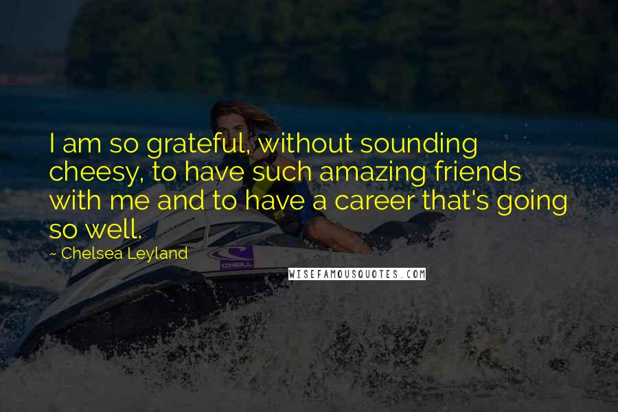 Chelsea Leyland Quotes: I am so grateful, without sounding cheesy, to have such amazing friends with me and to have a career that's going so well.