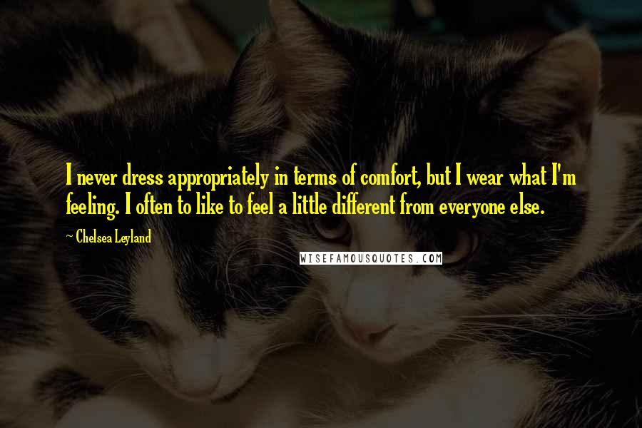 Chelsea Leyland Quotes: I never dress appropriately in terms of comfort, but I wear what I'm feeling. I often to like to feel a little different from everyone else.