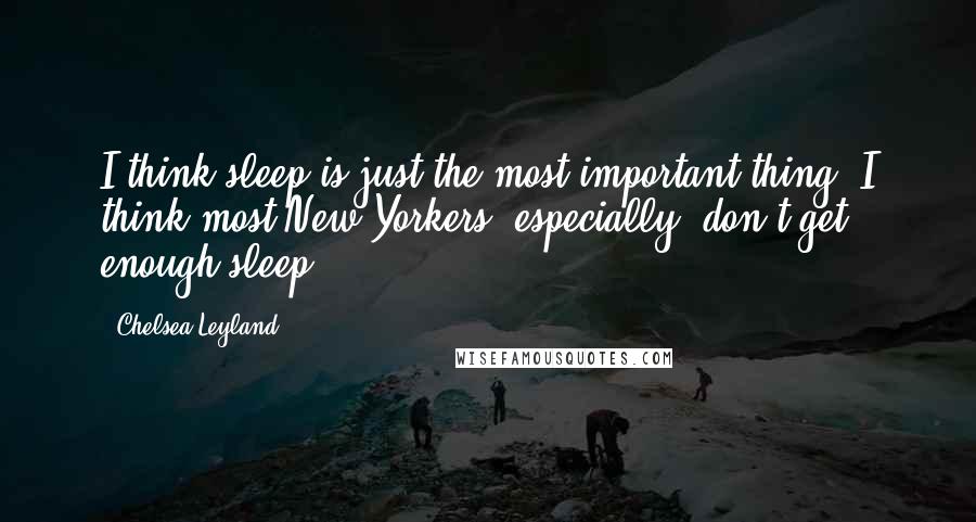 Chelsea Leyland Quotes: I think sleep is just the most important thing. I think most New Yorkers, especially, don't get enough sleep.