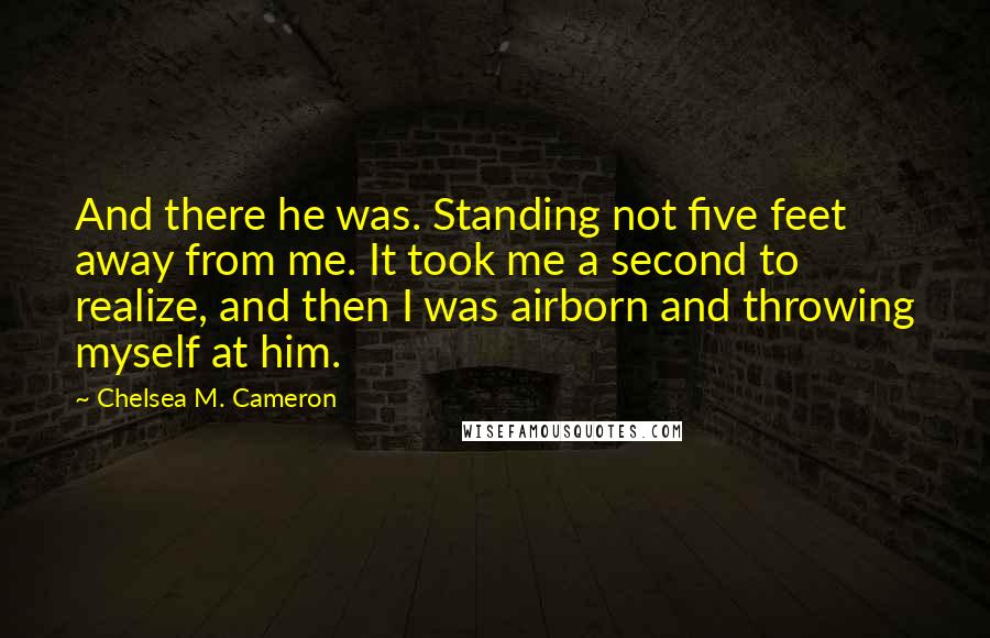 Chelsea M. Cameron Quotes: And there he was. Standing not five feet away from me. It took me a second to realize, and then I was airborn and throwing myself at him.