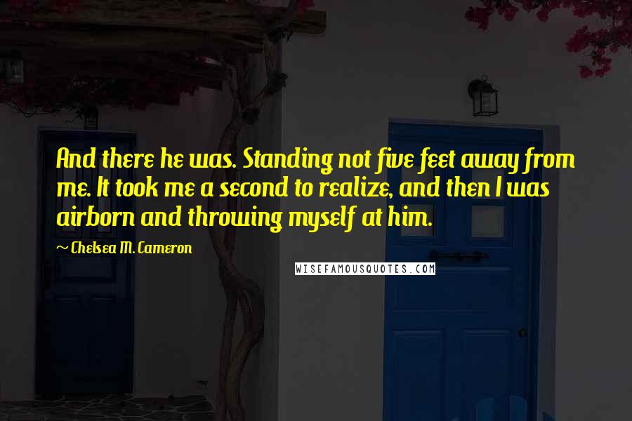 Chelsea M. Cameron Quotes: And there he was. Standing not five feet away from me. It took me a second to realize, and then I was airborn and throwing myself at him.