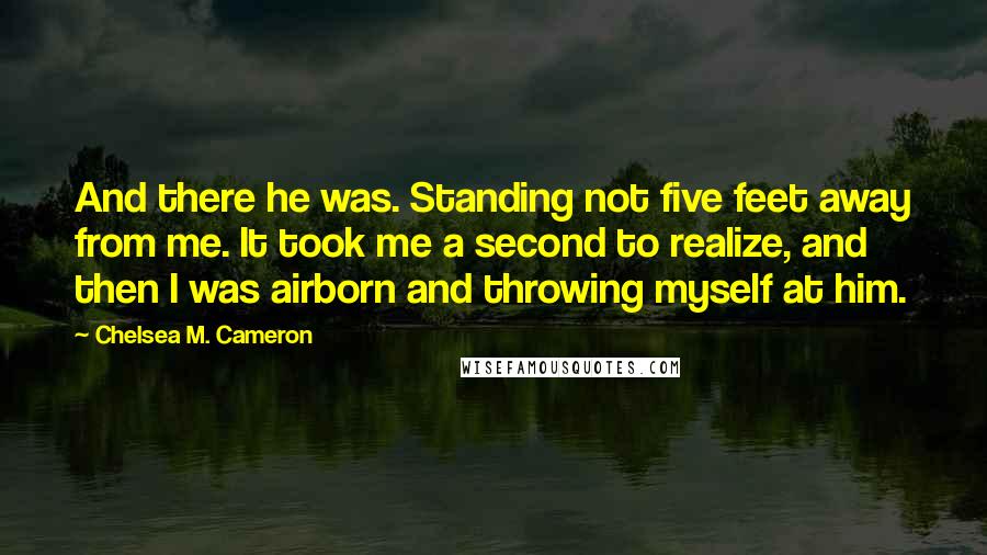 Chelsea M. Cameron Quotes: And there he was. Standing not five feet away from me. It took me a second to realize, and then I was airborn and throwing myself at him.