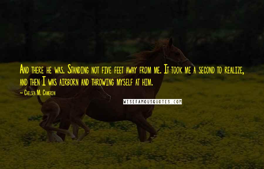 Chelsea M. Cameron Quotes: And there he was. Standing not five feet away from me. It took me a second to realize, and then I was airborn and throwing myself at him.