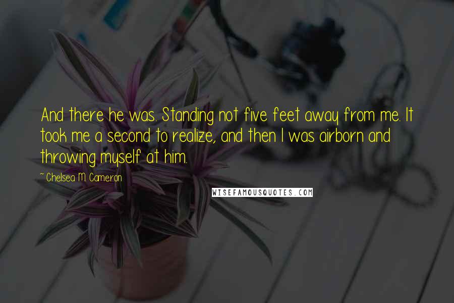 Chelsea M. Cameron Quotes: And there he was. Standing not five feet away from me. It took me a second to realize, and then I was airborn and throwing myself at him.