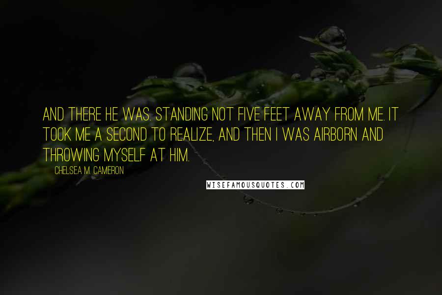 Chelsea M. Cameron Quotes: And there he was. Standing not five feet away from me. It took me a second to realize, and then I was airborn and throwing myself at him.