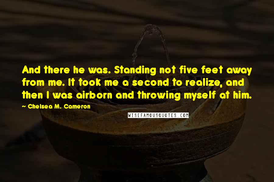 Chelsea M. Cameron Quotes: And there he was. Standing not five feet away from me. It took me a second to realize, and then I was airborn and throwing myself at him.