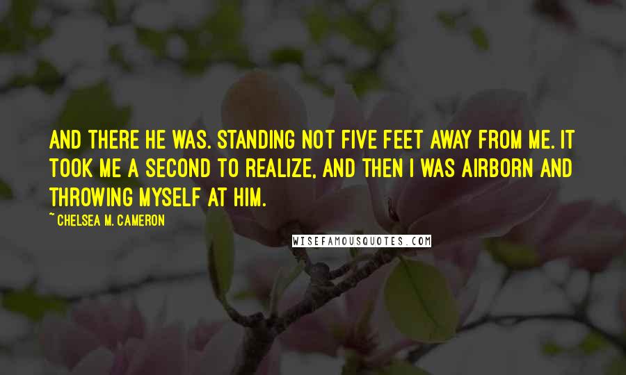 Chelsea M. Cameron Quotes: And there he was. Standing not five feet away from me. It took me a second to realize, and then I was airborn and throwing myself at him.