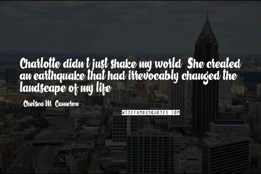 Chelsea M. Cameron Quotes: Charlotte didn't just shake my world. She created an earthquake that had irrevocably changed the landscape of my life.