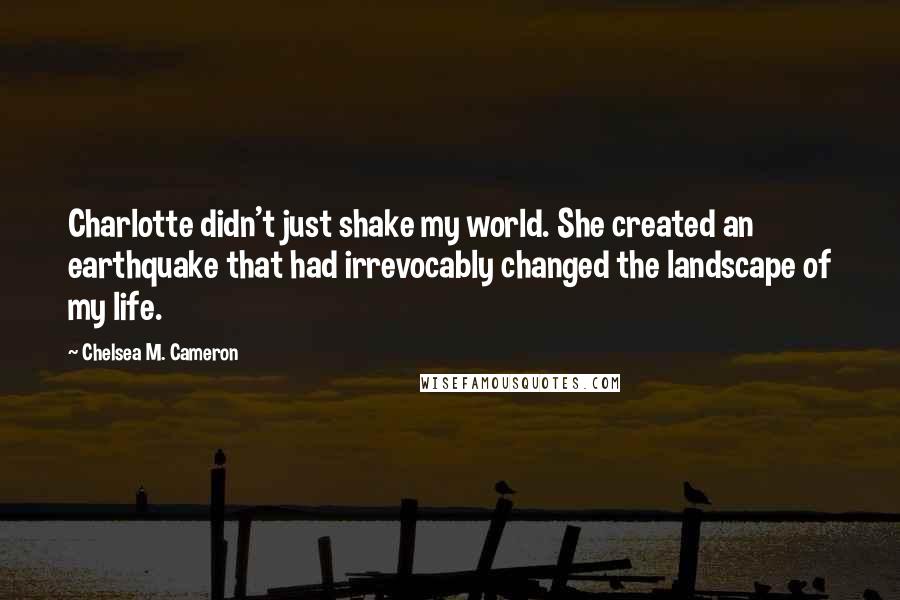 Chelsea M. Cameron Quotes: Charlotte didn't just shake my world. She created an earthquake that had irrevocably changed the landscape of my life.