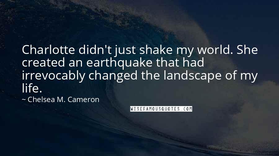 Chelsea M. Cameron Quotes: Charlotte didn't just shake my world. She created an earthquake that had irrevocably changed the landscape of my life.