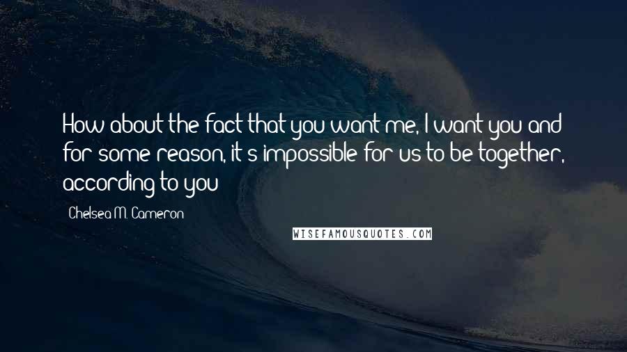 Chelsea M. Cameron Quotes: How about the fact that you want me, I want you and for some reason, it's impossible for us to be together, according to you