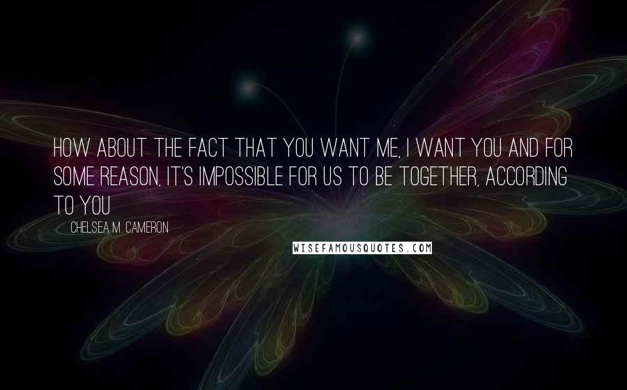 Chelsea M. Cameron Quotes: How about the fact that you want me, I want you and for some reason, it's impossible for us to be together, according to you