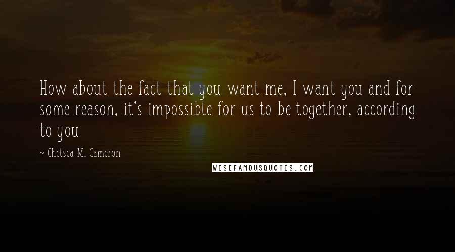 Chelsea M. Cameron Quotes: How about the fact that you want me, I want you and for some reason, it's impossible for us to be together, according to you