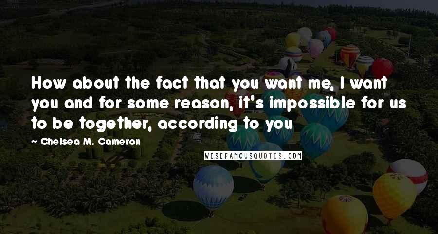 Chelsea M. Cameron Quotes: How about the fact that you want me, I want you and for some reason, it's impossible for us to be together, according to you