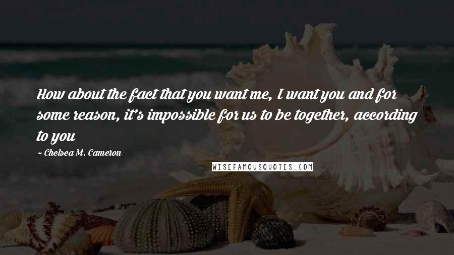 Chelsea M. Cameron Quotes: How about the fact that you want me, I want you and for some reason, it's impossible for us to be together, according to you