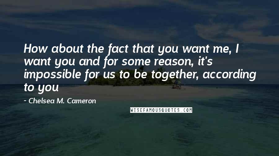 Chelsea M. Cameron Quotes: How about the fact that you want me, I want you and for some reason, it's impossible for us to be together, according to you