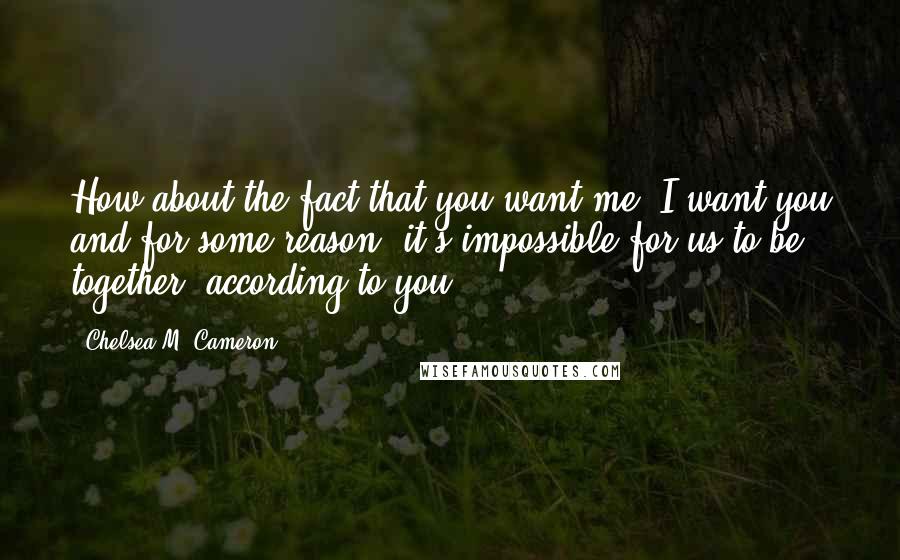 Chelsea M. Cameron Quotes: How about the fact that you want me, I want you and for some reason, it's impossible for us to be together, according to you