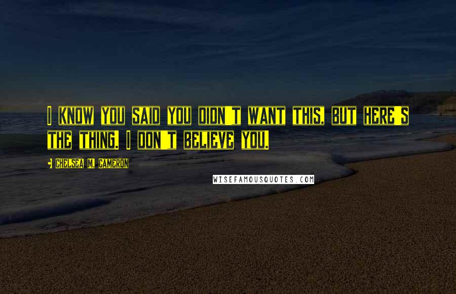 Chelsea M. Cameron Quotes: I know you said you didn't want this, but here's the thing. I don't believe you.