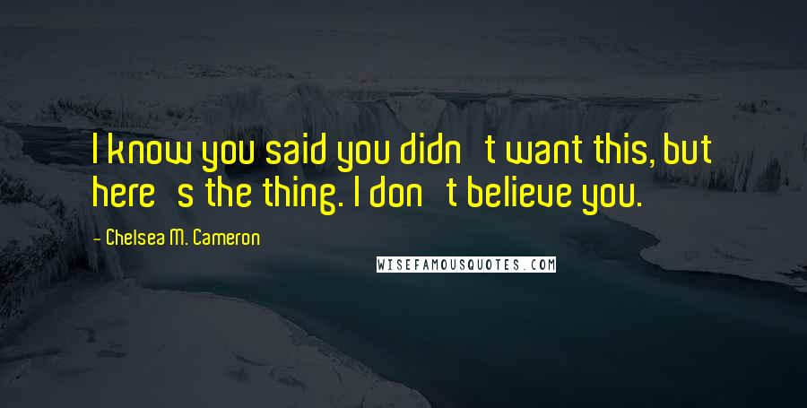 Chelsea M. Cameron Quotes: I know you said you didn't want this, but here's the thing. I don't believe you.