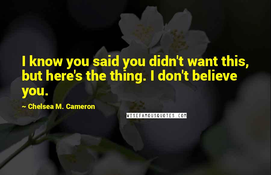 Chelsea M. Cameron Quotes: I know you said you didn't want this, but here's the thing. I don't believe you.