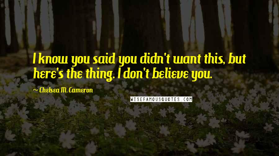 Chelsea M. Cameron Quotes: I know you said you didn't want this, but here's the thing. I don't believe you.