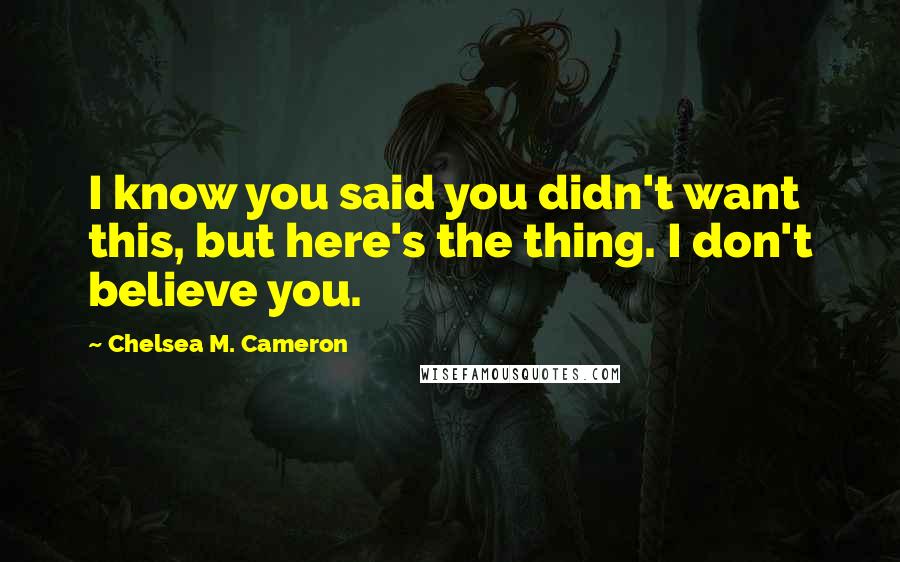 Chelsea M. Cameron Quotes: I know you said you didn't want this, but here's the thing. I don't believe you.