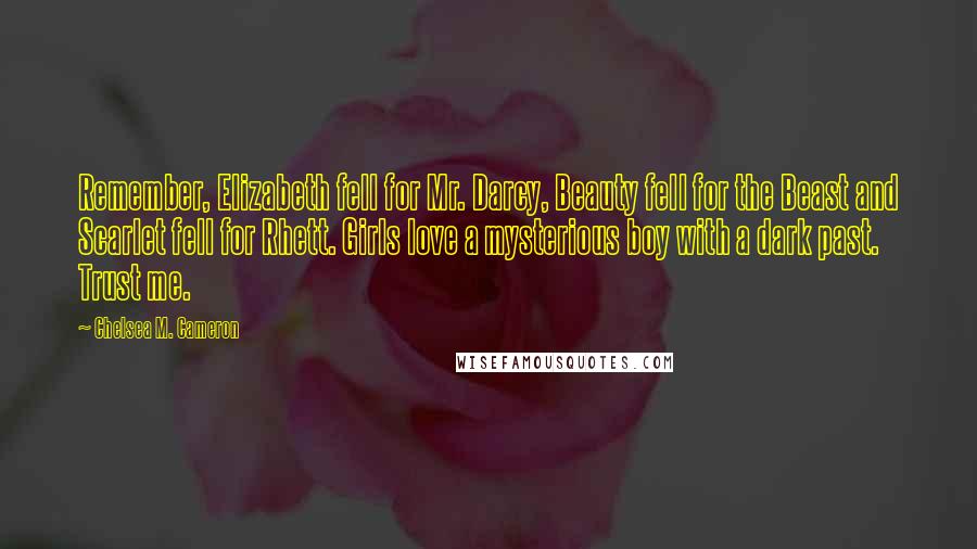 Chelsea M. Cameron Quotes: Remember, Elizabeth fell for Mr. Darcy, Beauty fell for the Beast and Scarlet fell for Rhett. Girls love a mysterious boy with a dark past. Trust me.