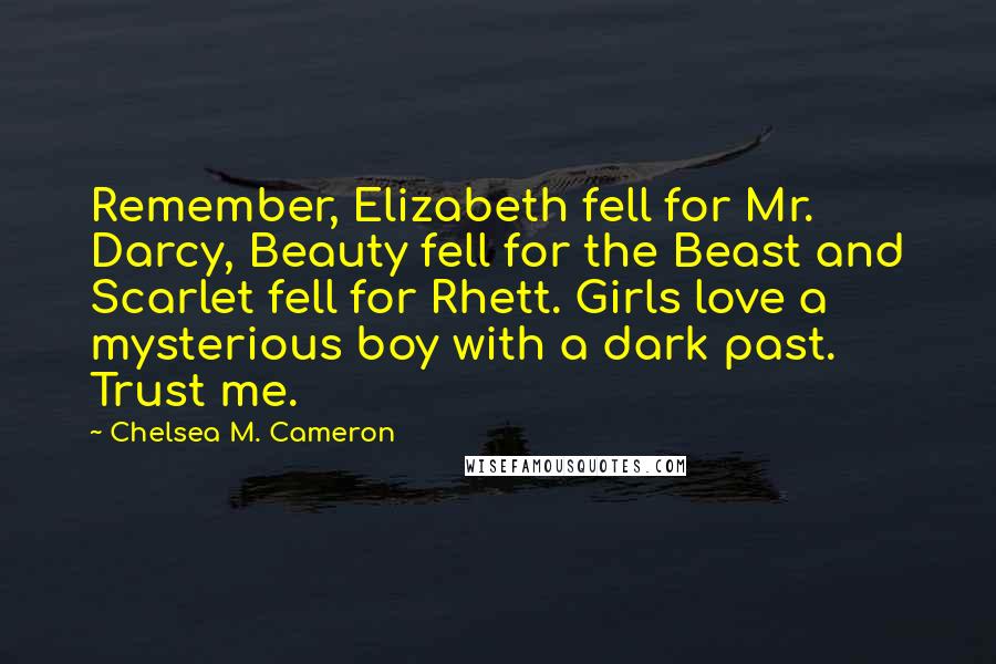 Chelsea M. Cameron Quotes: Remember, Elizabeth fell for Mr. Darcy, Beauty fell for the Beast and Scarlet fell for Rhett. Girls love a mysterious boy with a dark past. Trust me.