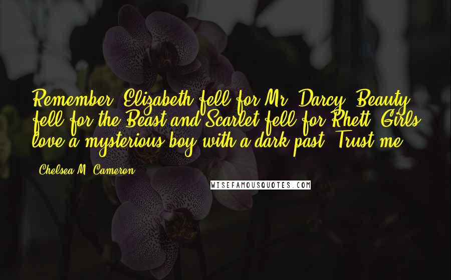 Chelsea M. Cameron Quotes: Remember, Elizabeth fell for Mr. Darcy, Beauty fell for the Beast and Scarlet fell for Rhett. Girls love a mysterious boy with a dark past. Trust me.