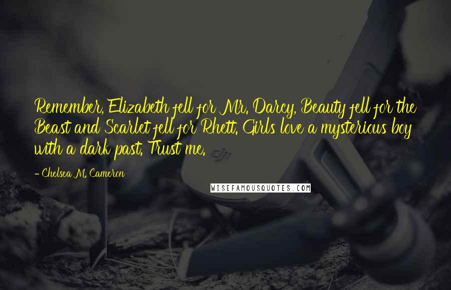 Chelsea M. Cameron Quotes: Remember, Elizabeth fell for Mr. Darcy, Beauty fell for the Beast and Scarlet fell for Rhett. Girls love a mysterious boy with a dark past. Trust me.