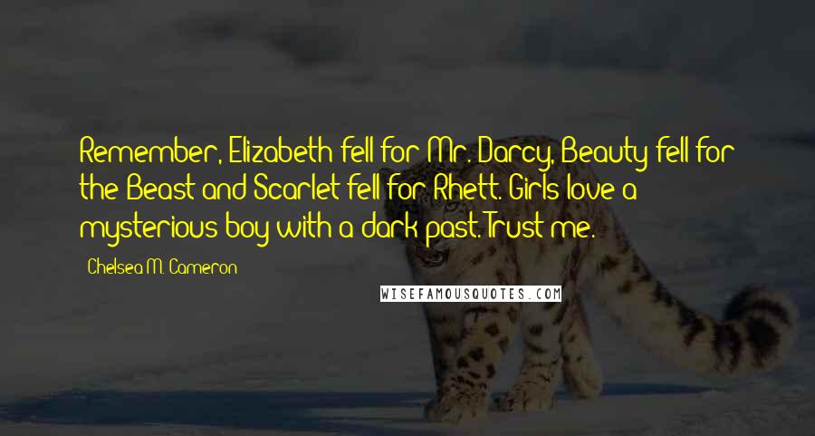 Chelsea M. Cameron Quotes: Remember, Elizabeth fell for Mr. Darcy, Beauty fell for the Beast and Scarlet fell for Rhett. Girls love a mysterious boy with a dark past. Trust me.