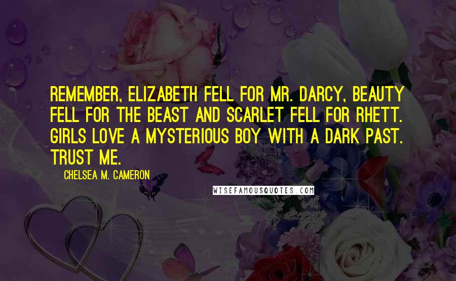 Chelsea M. Cameron Quotes: Remember, Elizabeth fell for Mr. Darcy, Beauty fell for the Beast and Scarlet fell for Rhett. Girls love a mysterious boy with a dark past. Trust me.