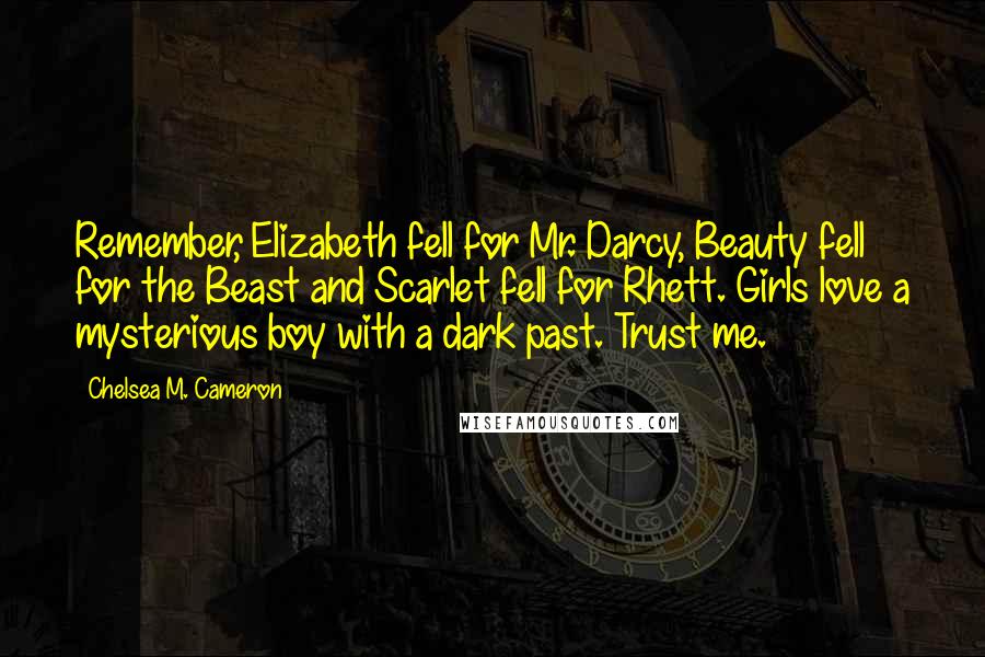 Chelsea M. Cameron Quotes: Remember, Elizabeth fell for Mr. Darcy, Beauty fell for the Beast and Scarlet fell for Rhett. Girls love a mysterious boy with a dark past. Trust me.