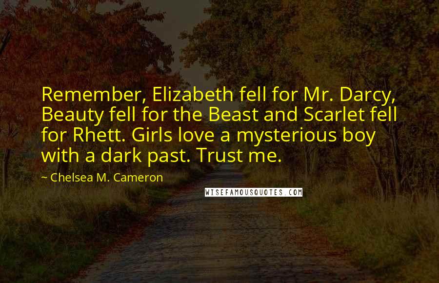 Chelsea M. Cameron Quotes: Remember, Elizabeth fell for Mr. Darcy, Beauty fell for the Beast and Scarlet fell for Rhett. Girls love a mysterious boy with a dark past. Trust me.