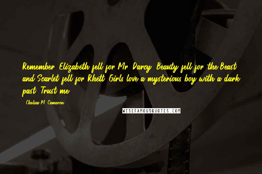 Chelsea M. Cameron Quotes: Remember, Elizabeth fell for Mr. Darcy, Beauty fell for the Beast and Scarlet fell for Rhett. Girls love a mysterious boy with a dark past. Trust me.