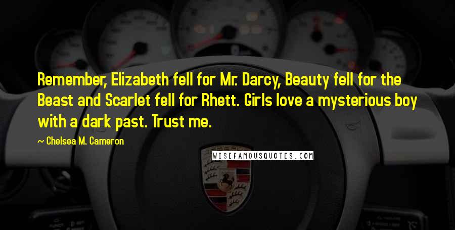 Chelsea M. Cameron Quotes: Remember, Elizabeth fell for Mr. Darcy, Beauty fell for the Beast and Scarlet fell for Rhett. Girls love a mysterious boy with a dark past. Trust me.