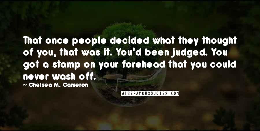 Chelsea M. Cameron Quotes: That once people decided what they thought of you, that was it. You'd been judged. You got a stamp on your forehead that you could never wash off.