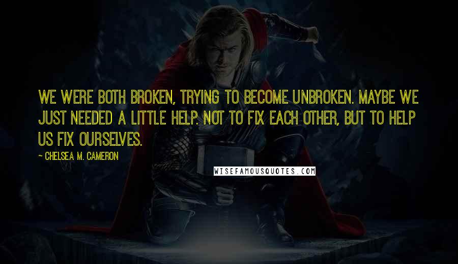 Chelsea M. Cameron Quotes: We were both broken, trying to become unbroken. Maybe we just needed a little help. Not to fix each other, but to help us fix ourselves.