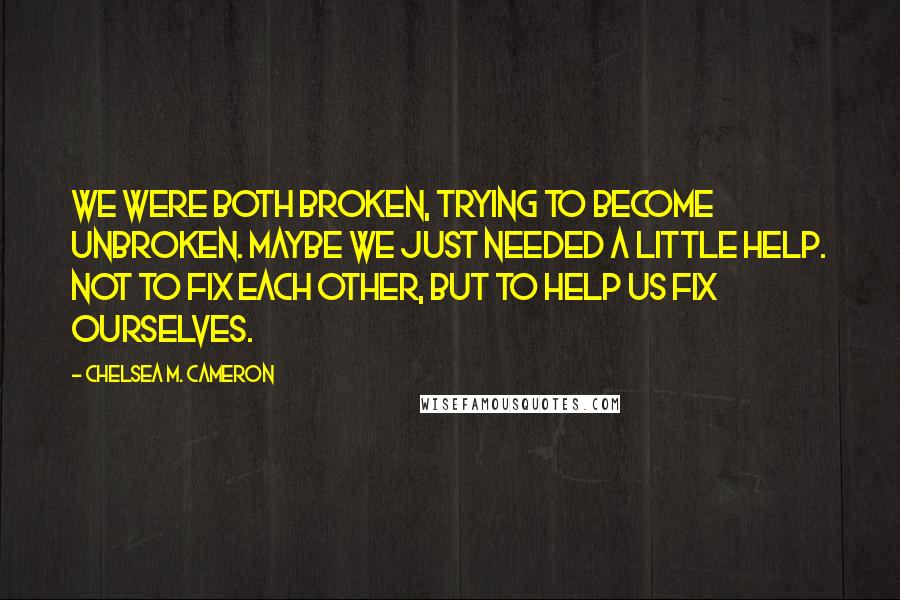 Chelsea M. Cameron Quotes: We were both broken, trying to become unbroken. Maybe we just needed a little help. Not to fix each other, but to help us fix ourselves.