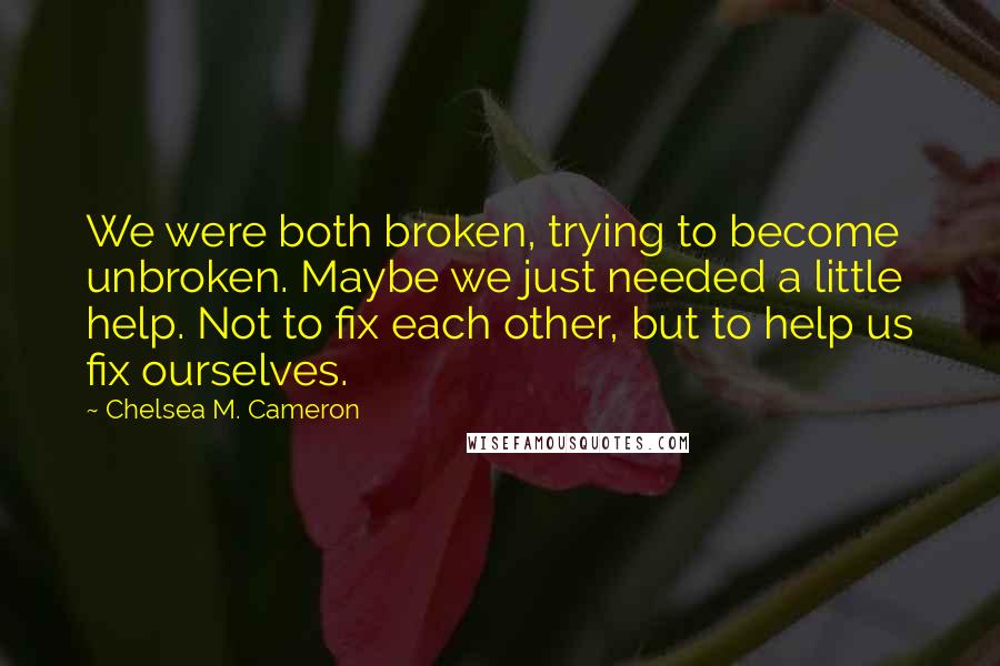 Chelsea M. Cameron Quotes: We were both broken, trying to become unbroken. Maybe we just needed a little help. Not to fix each other, but to help us fix ourselves.