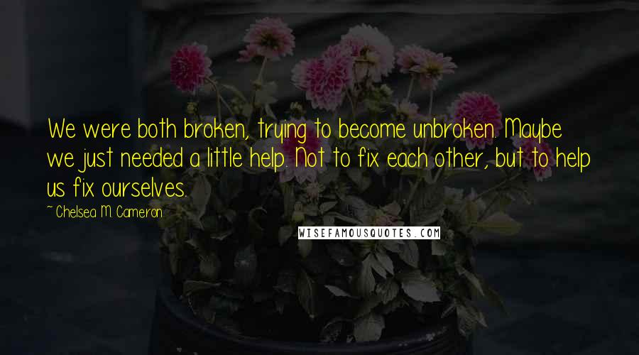 Chelsea M. Cameron Quotes: We were both broken, trying to become unbroken. Maybe we just needed a little help. Not to fix each other, but to help us fix ourselves.